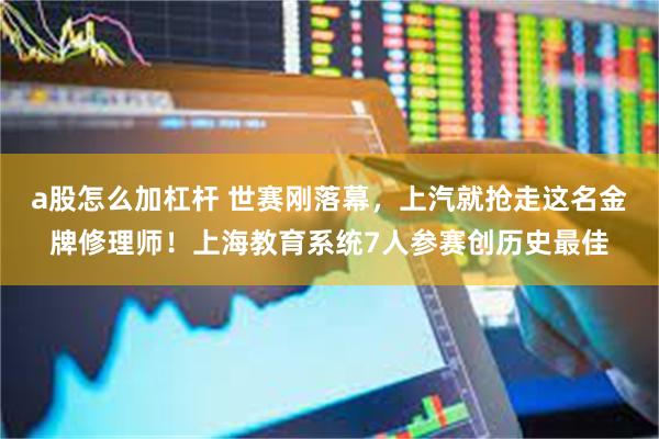 a股怎么加杠杆 世赛刚落幕，上汽就抢走这名金牌修理师！上海教育系统7人参赛创历史最佳