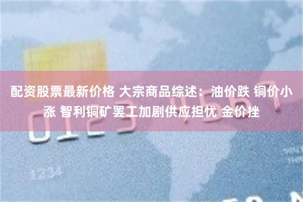 配资股票最新价格 大宗商品综述：油价跌 铜价小涨 智利铜矿罢工加剧供应担忧 金价挫