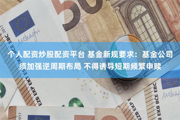 个人配资炒股配资平台 基金新规要求:基金公司须加强逆周期布局 不得诱导短期频繁申赎