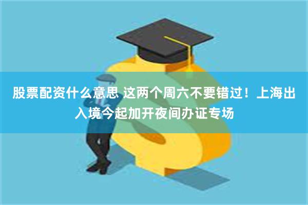 股票配资什么意思 这两个周六不要错过！上海出入境今起加开夜间办证专场