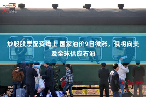 炒股股票配资线上 国家油价9日微涨，俄将向美及全球供应石油