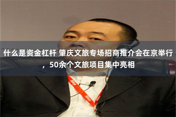 什么是资金杠杆 肇庆文旅专场招商推介会在京举行，50余个文旅项目集中亮相