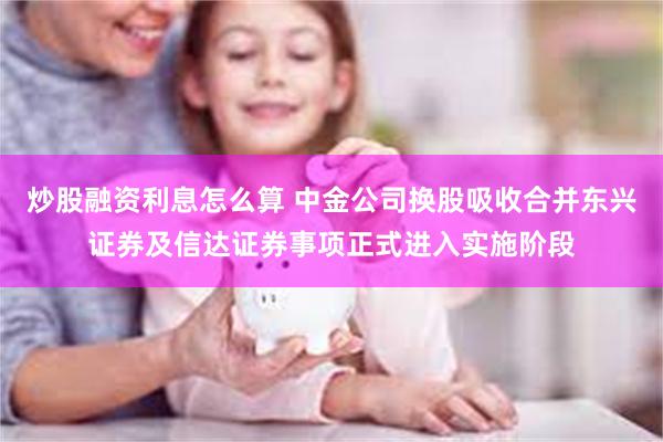 炒股融资利息怎么算 中金公司换股吸收合并东兴证券及信达证券事项正式进入实施阶段