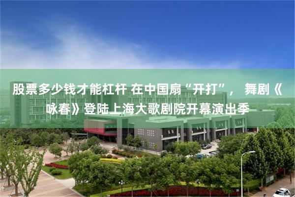 股票多少钱才能杠杆 在中国扇“开打”, 舞剧《咏春》登陆上海大歌剧院开幕演出季