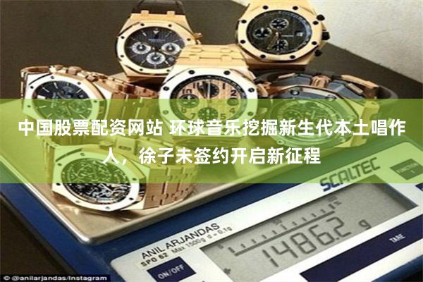 中国股票配资网站 环球音乐挖掘新生代本土唱作人，徐子未签约开启新征程