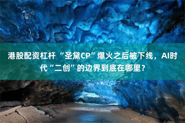 港股配资杠杆 “圣黛CP”爆火之后被下线，AI时代“二创”的边界到底在哪里？