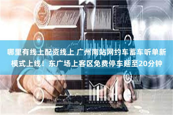 哪里有线上配资线上 广州南站网约车蓄车听单新模式上线！东广场上客区免费停车延至20分钟
