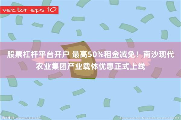 股票杠杆平台开户 最高50%租金减免！南沙现代农业集团产业载体优惠正式上线