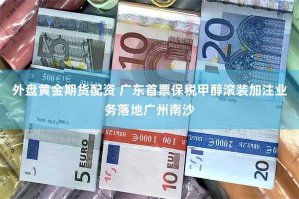 外盘黄金期货配资 广东首票保税甲醇滚装加注业务落地广州南沙
