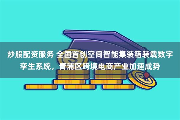 炒股配资服务 全国首创空间智能集装箱装载数字孪生系统，青浦区跨境电商产业加速成势
