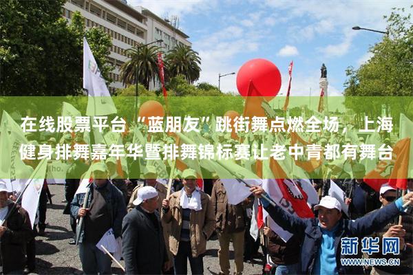 在线股票平台 “蓝朋友”跳街舞点燃全场，上海健身排舞嘉年华暨排舞锦标赛让老中青都有舞台