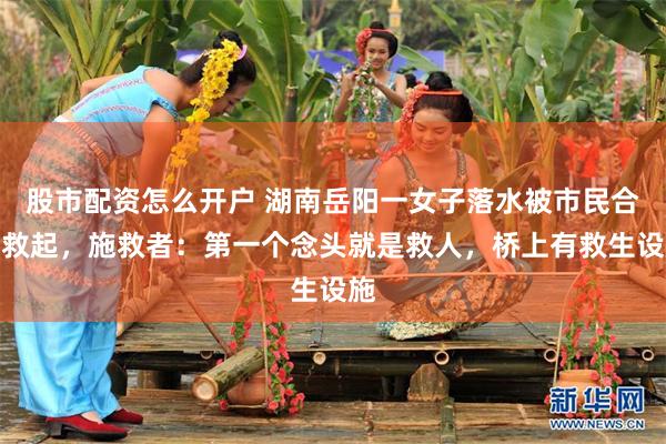 股市配资怎么开户 湖南岳阳一女子落水被市民合力救起，施救者：第一个念头就是救人，桥上有救生设施