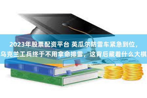 2023年股票配资平台 英瓜尔防雷车紧急到位，乌克兰工兵终于不用拿命排雷，这背后藏着什么大棋