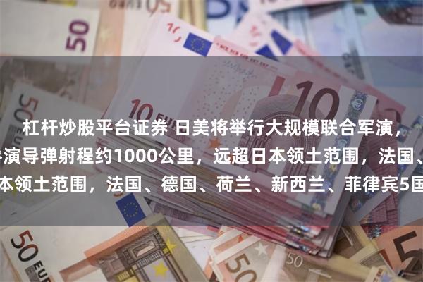 杠杆炒股平台证券 日美将举行大规模联合军演，投入兵力近6万人，参演导弹射程约1000公里，远超日本领土范围，法国、德国、荷兰、新西兰、菲律宾5国首次参与
